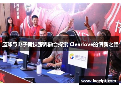 篮球与电子竞技跨界融合探索 Clearlove的创新之路 篮球与电子竞技跨界融合探索 Clearlove的创新之路