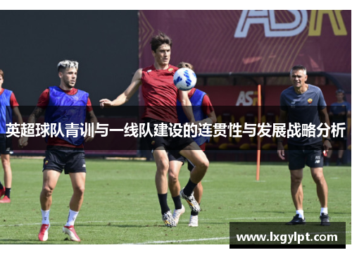 英超球队青训与一线队建设的连贯性与发展战略分析