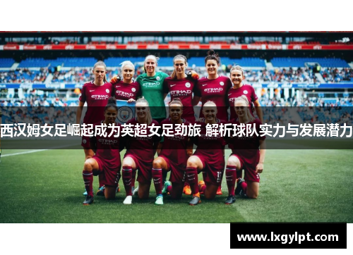 西汉姆女足崛起成为英超女足劲旅 解析球队实力与发展潜力