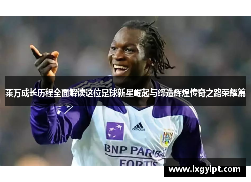 莱万成长历程全面解读这位足球新星崛起与缔造辉煌传奇之路荣耀篇