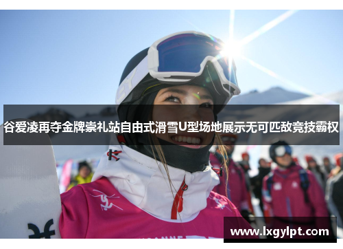 谷爱凌再夺金牌崇礼站自由式滑雪U型场地展示无可匹敌竞技霸权