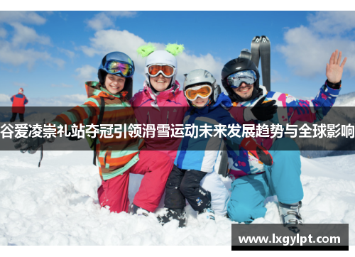 谷爱凌崇礼站夺冠引领滑雪运动未来发展趋势与全球影响 谷爱凌崇礼站夺冠引领滑雪运动未来发展趋势与全球影响