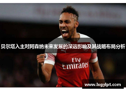 贝尔塔入主对阿森纳未来发展的深远影响及其战略布局分析