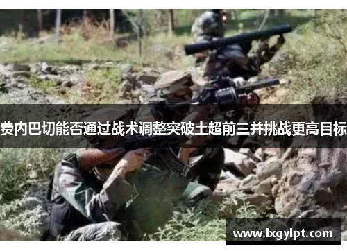 费内巴切能否通过战术调整突破土超前三并挑战更高目标 费内巴切能否通过战术调整突破土超前三并挑战更高目标